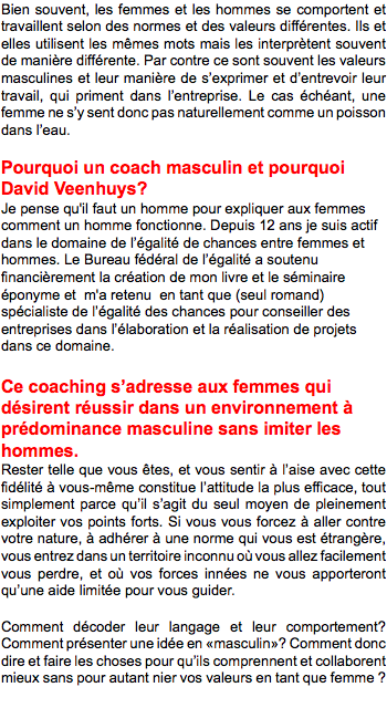 Bien souvent, les femmes et les hommes se comportent et travaillent selon des normes et des valeurs différentes. Ils et elles utilisent les mêmes mots mais les interprètent souvent de manière différente. Par contre ce sont souvent les valeurs masculines et leur manière de s’exprimer et d’entrevoir leur travail, qui priment dans l’entreprise. Le cas échéant, une femme ne s’y sent donc pas naturellement comme un poisson dans l’eau. Pourquoi un coach masculin et pourquoi David Veenhuys? Je pense qu'il faut un homme pour expliquer aux femmes comment un homme fonctionne. Depuis 12 ans je suis actif dans le domaine de l’égalité de chances entre femmes et hommes. Le Bureau fédéral de l’égalité a soutenu financièrement la création de mon livre et le séminaire éponyme et m'a retenu en tant que (seul romand) spécialiste de l’égalité des chances pour conseiller des entreprises dans l’élaboration et la réalisation de projets dans ce domaine. Ce coaching s’adresse aux femmes qui désirent réussir dans un environnement à prédominance masculine sans imiter les hommes. Rester telle que vous êtes, et vous sentir à l’aise avec cette fidélité à vous-même constitue l’attitude la plus efficace, tout simplement parce qu’il s’agit du seul moyen de pleinement exploiter vos points forts. Si vous vous forcez à aller contre votre nature, à adhérer à une norme qui vous est étrangère, vous entrez dans un territoire inconnu où vous allez facilement vous perdre, et où vos forces innées ne vous apporteront qu’une aide limitée pour vous guider. Comment décoder leur langage et leur comportement? Comment présenter une idée en «masculin»? Comment donc dire et faire les choses pour qu’ils comprennent et collaborent mieux sans pour autant nier vos valeurs en tant que femme ? 